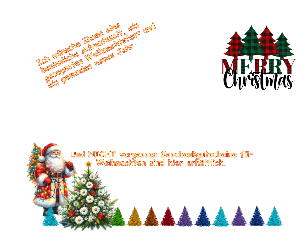 Ich wünsche Ihnen eine besinnliche Adventszeit, ein gesegnetes Weihnachtsfest und ein gesundes neues Jahr Und NICHT vergessen Geschenkgutscheine für Weihnachten sind hier erhältlich. Und NICHT vergessen Geschenkgutscheine für Weihnachten sind hier erhältlich.