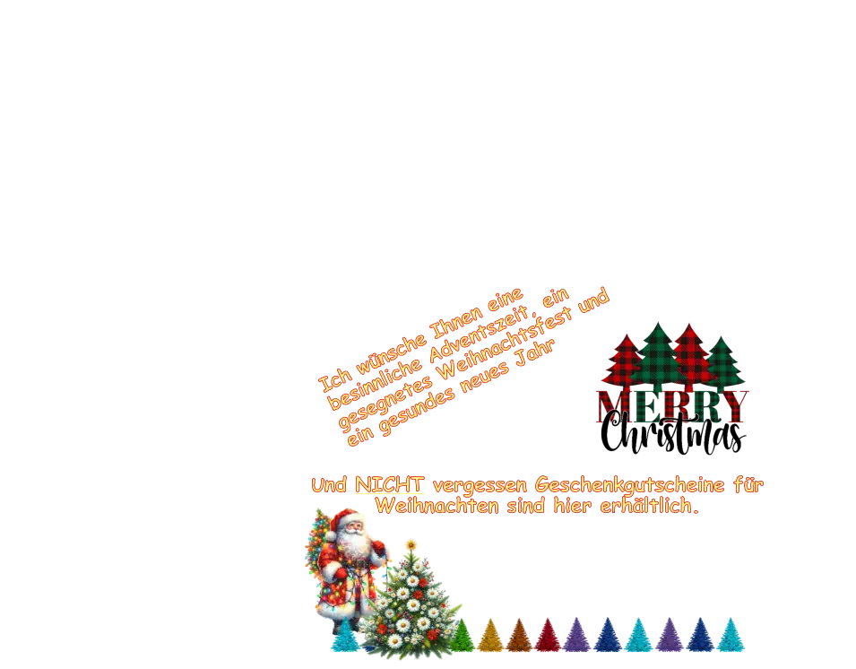 Ich wünsche Ihnen eine besinnliche Adventszeit, ein gesegnetes Weihnachtsfest und ein gesundes neues Jahr Und NICHT vergessen Geschenkgutscheine für Weihnachten sind hier erhältlich. Und NICHT vergessen Geschenkgutscheine für Weihnachten sind hier erhältlich.