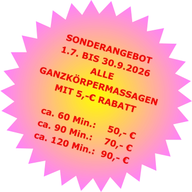 SONDERANGEBOT1.7. BIS 30.9.2026 ALLE GANZKÖRPERMASSAGENMIT 5,-€ RABATT ca. 60 Min.:    50,- €  ca. 90 Min.:    70,- €  ca. 120 Min.:  90,- €