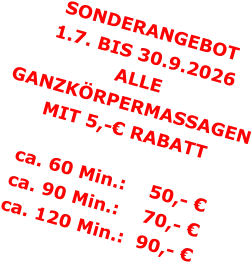 SONDERANGEBOT1.7. BIS 30.9.2026 ALLE GANZKÖRPERMASSAGENMIT 5,-€ RABATT ca. 60 Min.:    50,- €  ca. 90 Min.:    70,- €  ca. 120 Min.:  90,- €