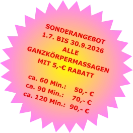 SONDERANGEBOT1.7. BIS 30.9.2026 ALLE GANZKÖRPERMASSAGENMIT 5,-€ RABATT ca. 60 Min.:    50,- €  ca. 90 Min.:    70,- €  ca. 120 Min.:  90,- €