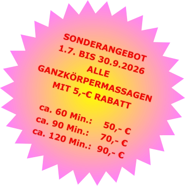 SONDERANGEBOT1.7. BIS 30.9.2026 ALLE GANZKÖRPERMASSAGENMIT 5,-€ RABATT ca. 60 Min.:    50,- €  ca. 90 Min.:    70,- €  ca. 120 Min.:  90,- €